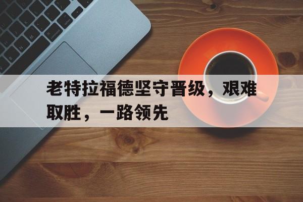 老特拉福德坚守晋级，艰难取胜，一路领先的简单介绍