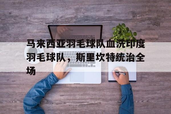 九游体育官方入口-马来西亚羽毛球队血洗印度羽毛球队，斯里坎特统治全场的简单介绍